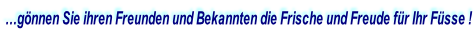 …gönnen Sie ihren Freunden und Bekannten die Frische und Freude für Ihr Füsse !